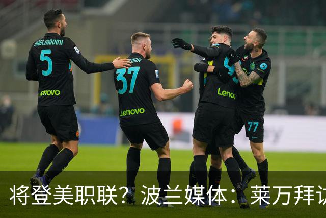 将登美职联？波兰媒体：莱万拜访芝加哥火焰并谈判，消除加盟疑虑